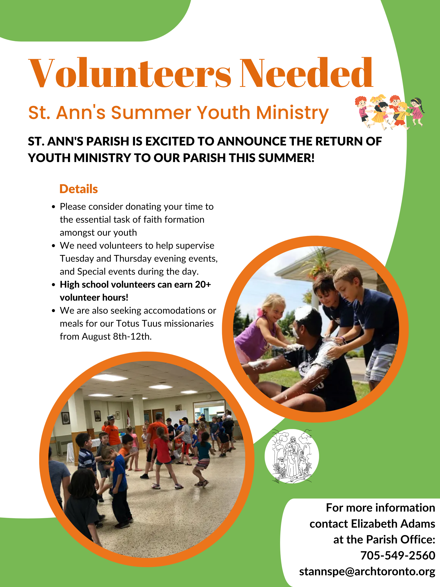 Volunteers Poster 'Volunteers Needed' 'St ann's Summer Youth Ministry' 'St. Ann's Parish is excited to announce the return of youth ministry to our parish this summer' 'Details - please consider donating you time to the essential task of faith formation amongst our youth - we need volunteers to help supervise Tuesday and thursday evening events, ad special events during the day - highschool volunteers can earn 20+ volunteers hours - we are also seeking accomodations or meals for our totus tuus missionaries from august 8th-12th.' 'For more information contact Elizabeth Adams at the Parish office; 705-549-2560-stannspe@archtoronto.org'.